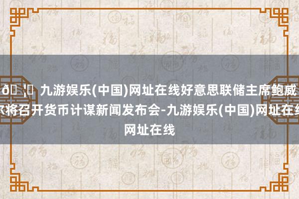🦄九游娱乐(中国)网址在线好意思联储主席鲍威尔将召开货币计谋新闻发布会-九游娱乐(中国)网址在线