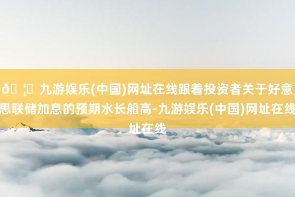 🦄九游娱乐(中国)网址在线跟着投资者关于好意思联储加息的预期水长船高-九游娱乐(中国)网址在线