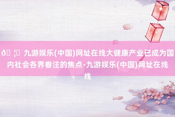 🦄九游娱乐(中国)网址在线大健康产业已成为国内社会各界眷注的焦点-九游娱乐(中国)网址在线
