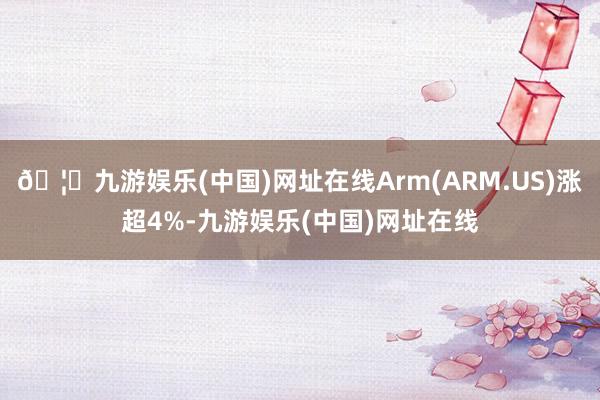 🦄九游娱乐(中国)网址在线Arm(ARM.US)涨超4%-九游娱乐(中国)网址在线