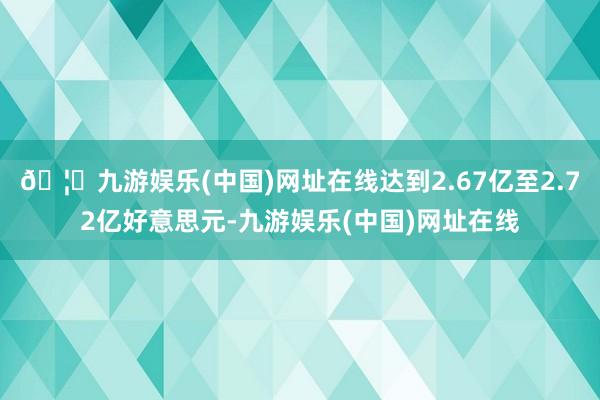 🦄九游娱乐(中国)网址在线达到2.67亿至2.72亿好意思元-九游娱乐(中国)网址在线