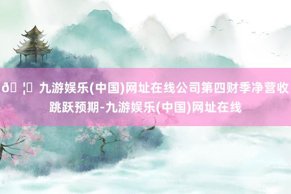 🦄九游娱乐(中国)网址在线公司第四财季净营收跳跃预期-九游娱乐(中国)网址在线