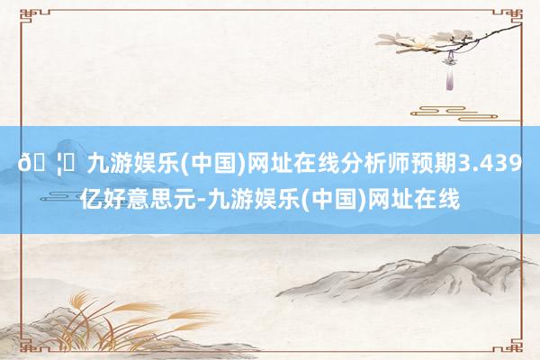 🦄九游娱乐(中国)网址在线分析师预期3.439亿好意思元-九游娱乐(中国)网址在线