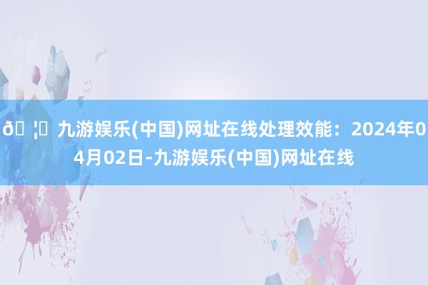 🦄九游娱乐(中国)网址在线处理效能：2024年04月02日-九游娱乐(中国)网址在线
