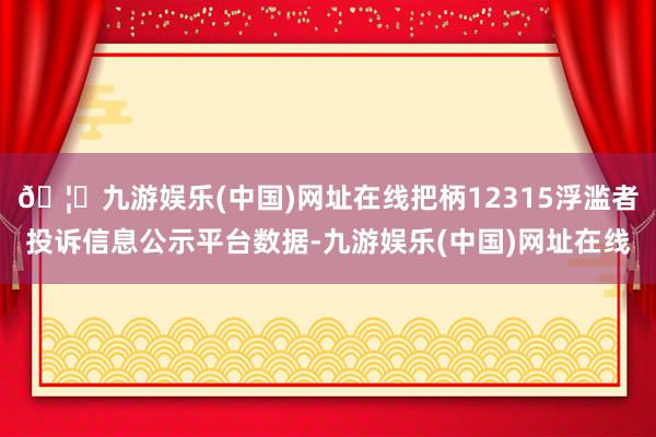 🦄九游娱乐(中国)网址在线把柄12315浮滥者投诉信息公示平台数据-九游娱乐(中国)网址在线