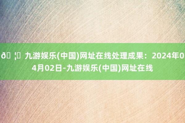 🦄九游娱乐(中国)网址在线处理成果：2024年04月02日-九游娱乐(中国)网址在线