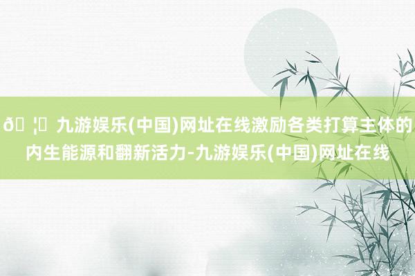 🦄九游娱乐(中国)网址在线激励各类打算主体的内生能源和翻新活力-九游娱乐(中国)网址在线