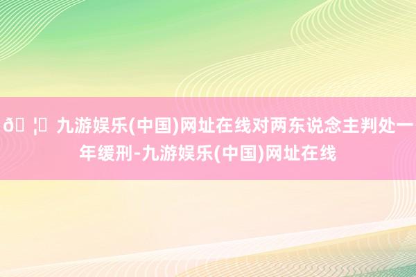 🦄九游娱乐(中国)网址在线对两东说念主判处一年缓刑-九游娱乐(中国)网址在线
