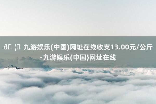 🦄九游娱乐(中国)网址在线收支13.00元/公斤-九游娱乐(中国)网址在线