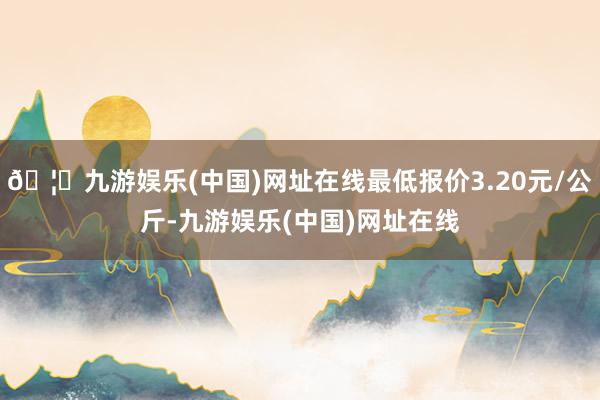 🦄九游娱乐(中国)网址在线最低报价3.20元/公斤-九游娱乐(中国)网址在线