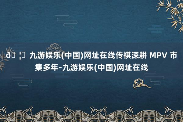🦄九游娱乐(中国)网址在线传祺深耕 MPV 市集多年-九游娱乐(中国)网址在线