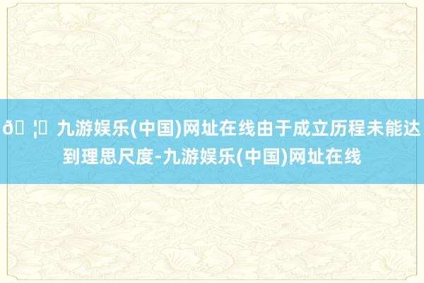 🦄九游娱乐(中国)网址在线由于成立历程未能达到理思尺度-九游娱乐(中国)网址在线