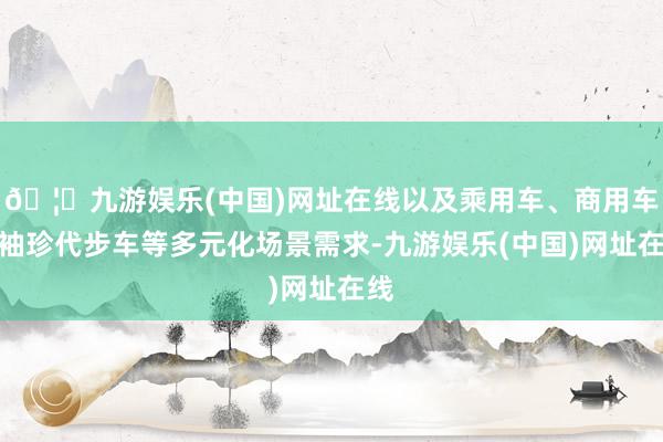 🦄九游娱乐(中国)网址在线以及乘用车、商用车、袖珍代步车等多元化场景需求-九游娱乐(中国)网址在线
