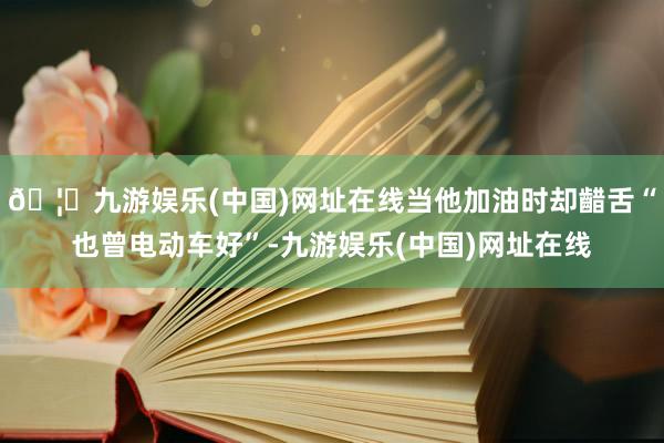 🦄九游娱乐(中国)网址在线当他加油时却齰舌“也曾电动车好”-九游娱乐(中国)网址在线
