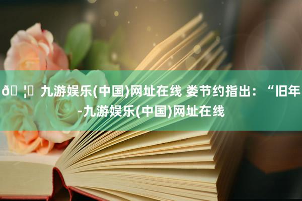 🦄九游娱乐(中国)网址在线 娄节约指出：“旧年-九游娱乐(中国)网址在线