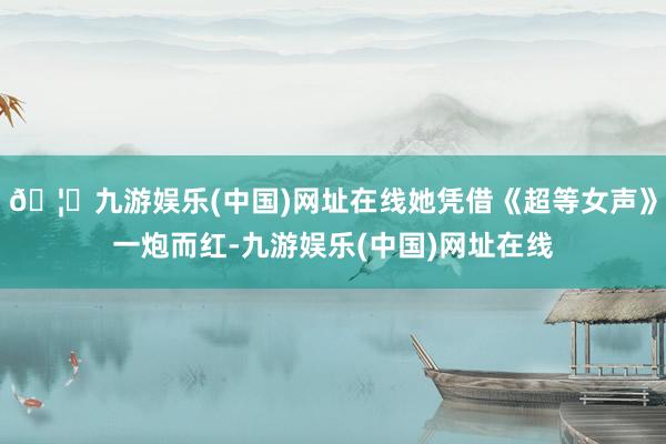 🦄九游娱乐(中国)网址在线她凭借《超等女声》一炮而红-九游娱乐(中国)网址在线