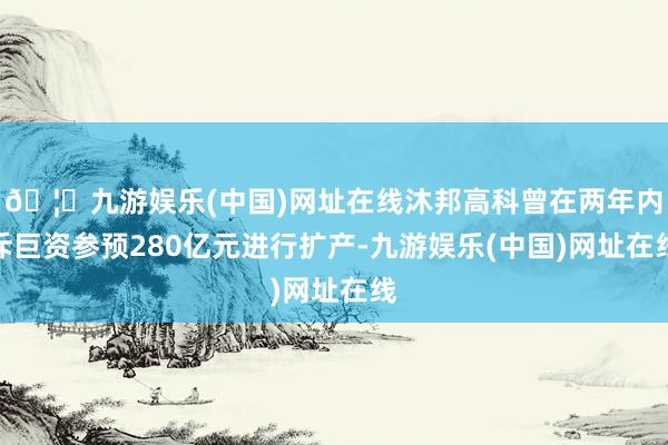 🦄九游娱乐(中国)网址在线沐邦高科曾在两年内斥巨资参预280亿元进行扩产-九游娱乐(中国)网址在线