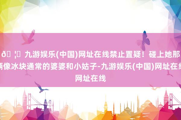 🦄九游娱乐(中国)网址在线禁止置疑！碰上她那俩像冰块通常的婆婆和小姑子-九游娱乐(中国)网址在线