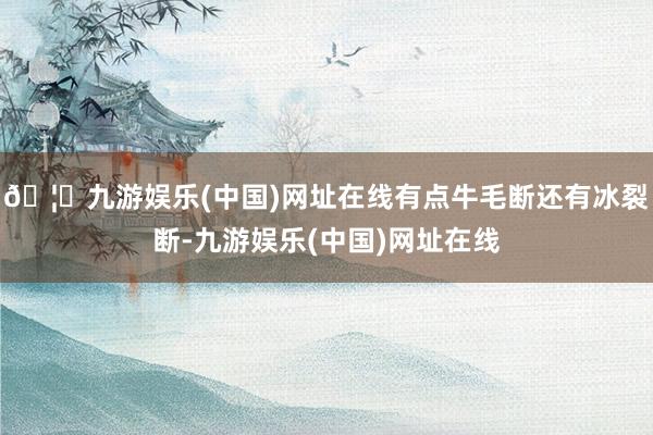 🦄九游娱乐(中国)网址在线有点牛毛断还有冰裂断-九游娱乐(中国)网址在线