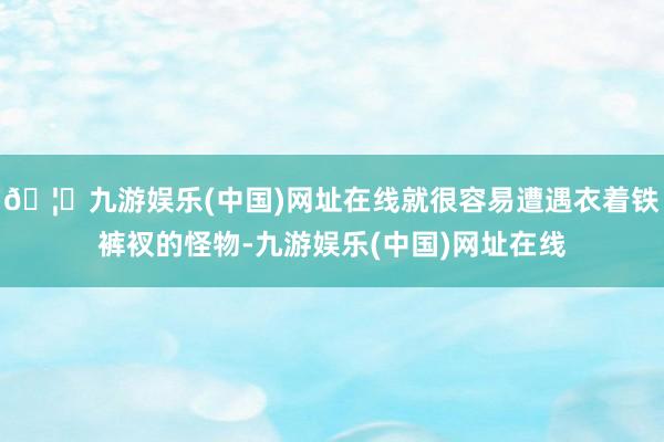 🦄九游娱乐(中国)网址在线就很容易遭遇衣着铁裤衩的怪物-九游娱乐(中国)网址在线