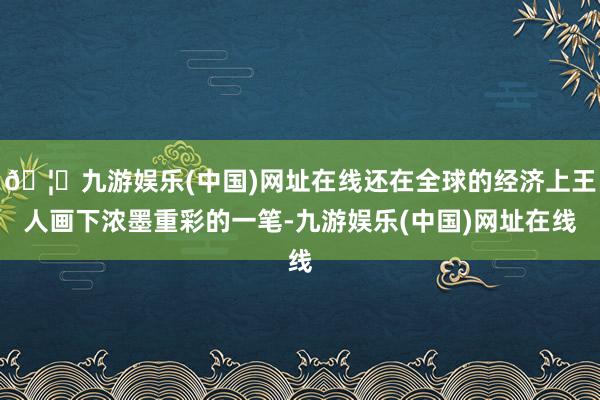 🦄九游娱乐(中国)网址在线还在全球的经济上王人画下浓墨重彩的一笔-九游娱乐(中国)网址在线