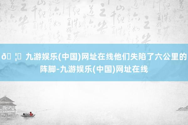 🦄九游娱乐(中国)网址在线他们失陷了六公里的阵脚-九游娱乐(中国)网址在线