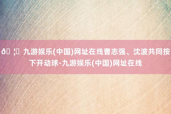🦄九游娱乐(中国)网址在线曹志强、沈波共同按下开动球-九游娱乐(中国)网址在线