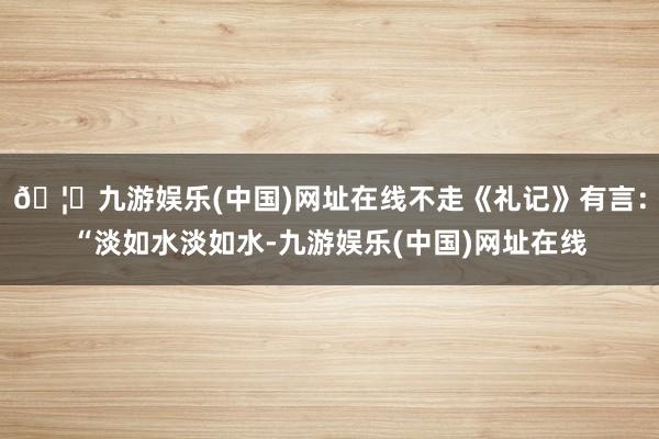 🦄九游娱乐(中国)网址在线不走《礼记》有言：“淡如水淡如水-九游娱乐(中国)网址在线