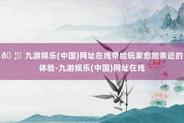 🦄九游娱乐(中国)网址在线带给玩家愈加亲近的体验-九游娱乐(中国)网址在线