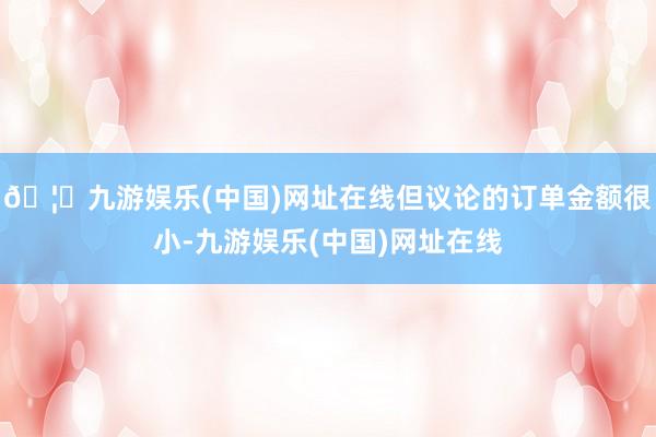 🦄九游娱乐(中国)网址在线但议论的订单金额很小-九游娱乐(中国)网址在线