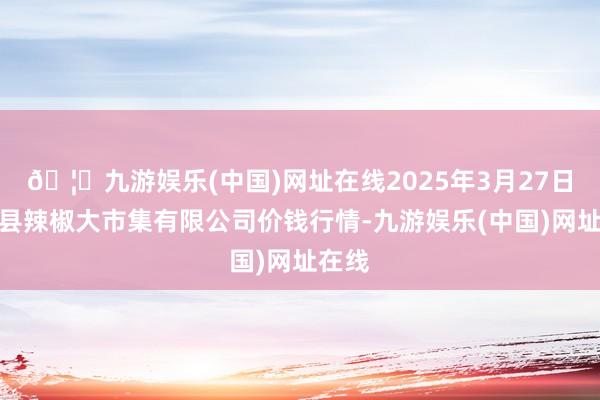 🦄九游娱乐(中国)网址在线2025年3月27日柘城县辣椒大市集有限公司价钱行情-九游娱乐(中国)网址在线