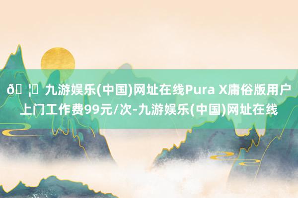 🦄九游娱乐(中国)网址在线Pura X庸俗版用户上门工作费99元/次-九游娱乐(中国)网址在线
