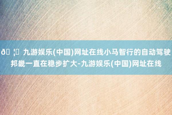 🦄九游娱乐(中国)网址在线小马智行的自动驾驶邦畿一直在稳步扩大-九游娱乐(中国)网址在线