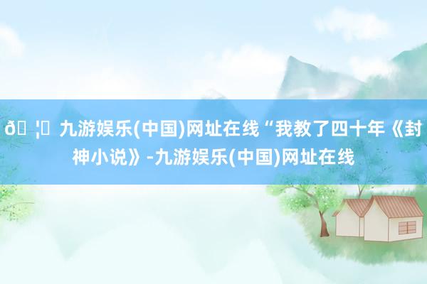 🦄九游娱乐(中国)网址在线“我教了四十年《封神小说》-九游娱乐(中国)网址在线