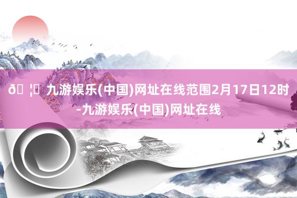 🦄九游娱乐(中国)网址在线范围2月17日12时-九游娱乐(中国)网址在线