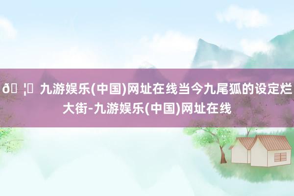 🦄九游娱乐(中国)网址在线当今九尾狐的设定烂大街-九游娱乐(中国)网址在线