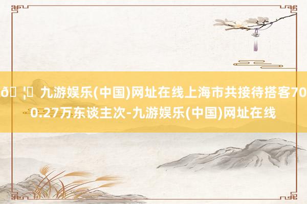 🦄九游娱乐(中国)网址在线上海市共接待搭客700.27万东谈主次-九游娱乐(中国)网址在线