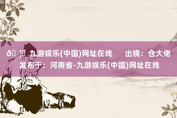 🦄九游娱乐(中国)网址在线      出镜：仓大佬 发布于：河南省-九游娱乐(中国)网址在线