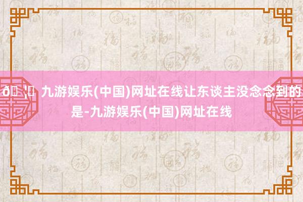 🦄九游娱乐(中国)网址在线让东谈主没念念到的是-九游娱乐(中国)网址在线