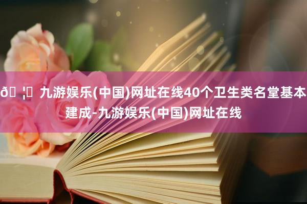 🦄九游娱乐(中国)网址在线40个卫生类名堂基本建成-九游娱乐(中国)网址在线