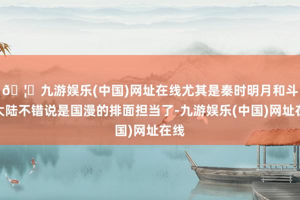 🦄九游娱乐(中国)网址在线尤其是秦时明月和斗罗大陆不错说是国漫的排面担当了-九游娱乐(中国)网址在线