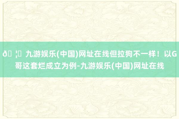 🦄九游娱乐(中国)网址在线但拉狗不一样！以G哥这套烂成立为例-九游娱乐(中国)网址在线