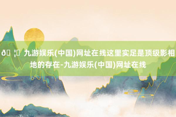🦄九游娱乐(中国)网址在线这里实足是顶级影相地的存在-九游娱乐(中国)网址在线