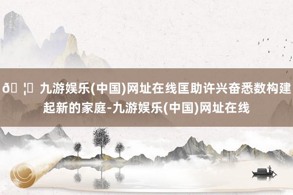 🦄九游娱乐(中国)网址在线匡助许兴奋悉数构建起新的家庭-九游娱乐(中国)网址在线