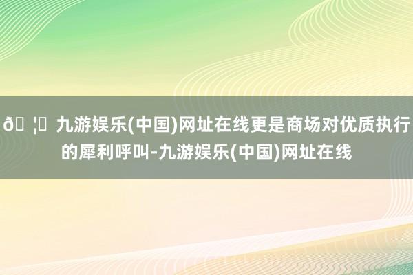 🦄九游娱乐(中国)网址在线更是商场对优质执行的犀利呼叫-九游娱乐(中国)网址在线