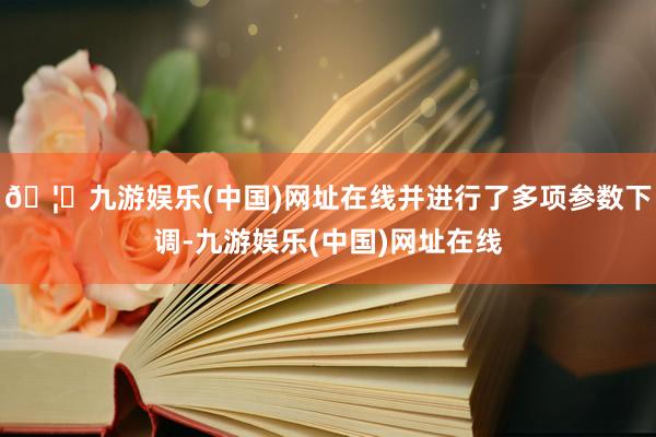 🦄九游娱乐(中国)网址在线并进行了多项参数下调-九游娱乐(中国)网址在线