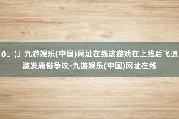 🦄九游娱乐(中国)网址在线该游戏在上线后飞速激发庸俗争议-九游娱乐(中国)网址在线