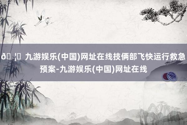 🦄九游娱乐(中国)网址在线技俩部飞快运行救急预案-九游娱乐(中国)网址在线