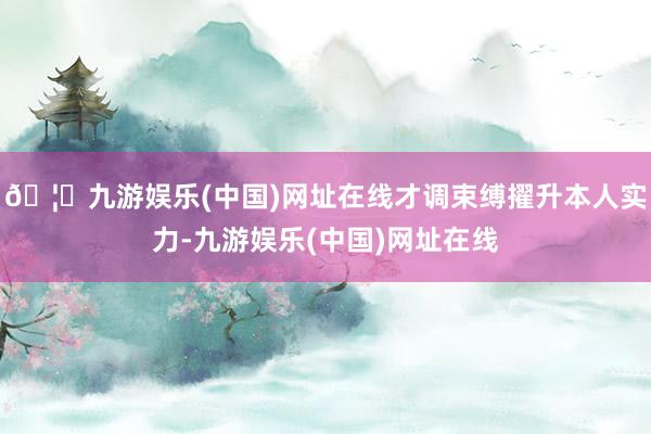 🦄九游娱乐(中国)网址在线才调束缚擢升本人实力-九游娱乐(中国)网址在线