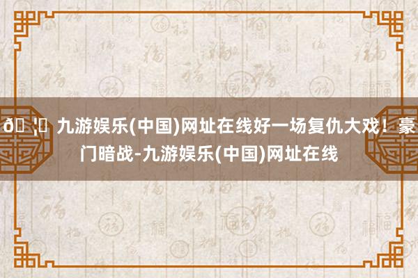 🦄九游娱乐(中国)网址在线好一场复仇大戏！豪门暗战-九游娱乐(中国)网址在线